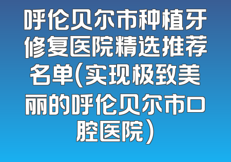 呼伦贝尔市种植牙修复医院精选推荐名单（实现极致美丽的呼伦贝尔市口腔医院）