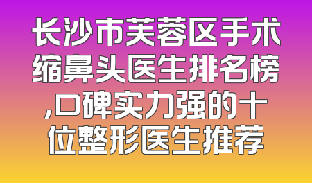 长沙市芙蓉区手术缩鼻头医生排名榜，口碑实力强的十位整形医生推荐