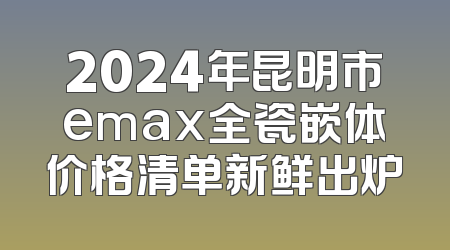2024年昆明市emax全瓷嵌体价格清单新鲜出炉