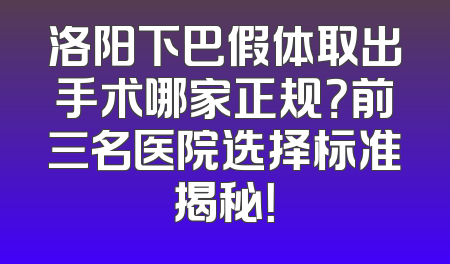 洛阳下巴假体取出手术哪家正规？前三名医院选择标准揭秘！