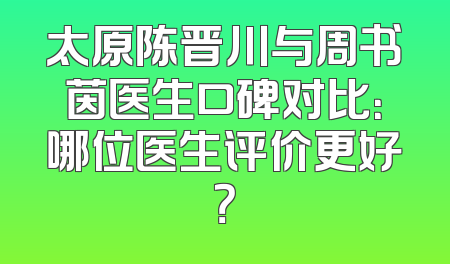 太原陈晋川与周书茵医生口碑对比：哪位医生评价更好？