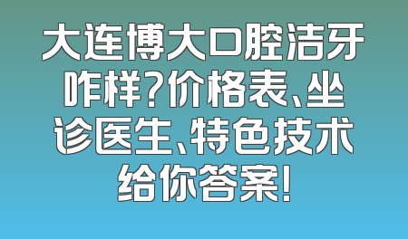 大连博大口腔洁牙咋样？价格表、坐诊医生、特色技术给你答案！