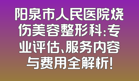 阳泉市人民医院烧伤美容整形科：专业评估、服务内容与费用全解析！