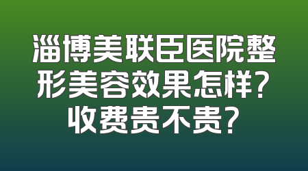 淄博美联臣医院整形美容效果怎样？收费贵不贵？