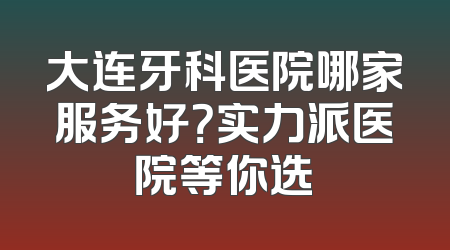大连牙科医院哪家服务好？实力派医院等你选