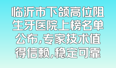 临沂市下颌高位阻生牙医院上榜名单公布，专家技术值得信赖，稳定可靠