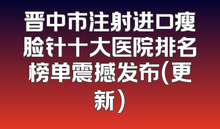 晋中市注射进口瘦脸针十大医院排名榜单震撼发布（更新）