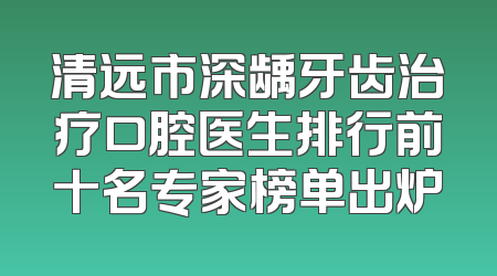 清远市深龋牙齿治疗口腔医生排行前十名专家榜单出炉
