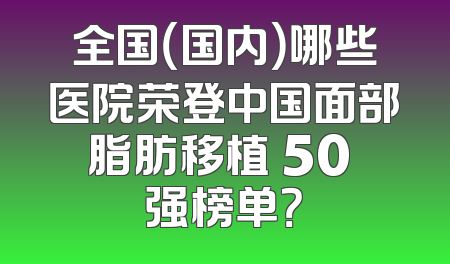 全国（国内）哪些医院荣登中国面部脂肪移植 50 强榜单？