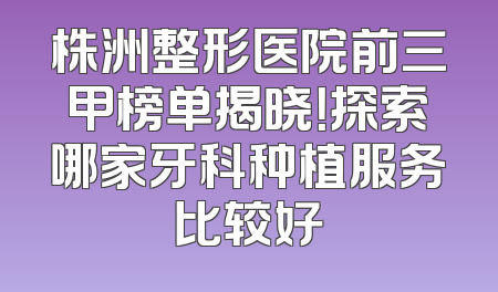 株洲整形医院前三甲榜单揭晓！探索哪家牙科种植服务比较好
