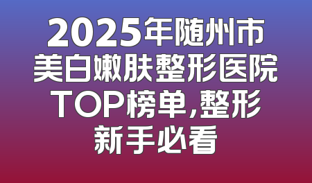 2025年随州市美白嫩肤整形医院TOP榜单，整形新手必看