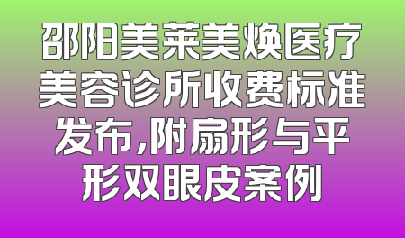 邵阳美莱美焕医疗美容诊所收费标准发布，附扇形与平形双眼皮案例