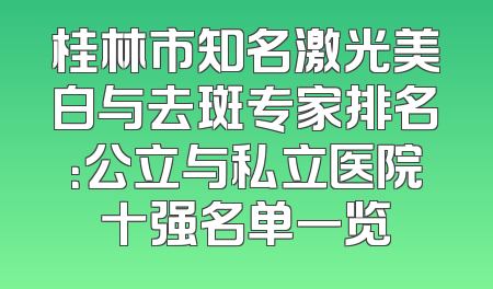 桂林市知名激光美白与去斑专家排名：公立与私立医院十强名单一览