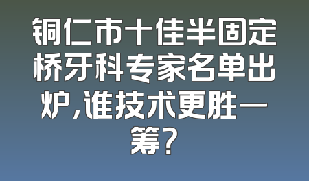铜仁市十佳半固定桥牙科专家名单出炉，谁技术更胜一筹？