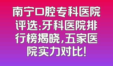 南宁口腔专科医院评选：牙科医院排行榜揭晓，五家医院实力对比！