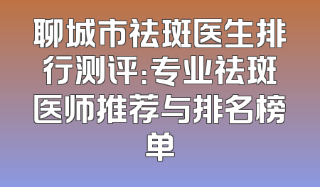 聊城市祛斑医生排行测评：专业祛斑医师推荐与排名榜单