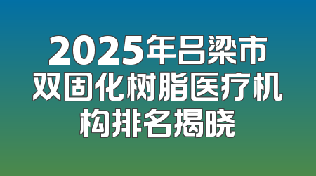 2025年吕梁市双固化树脂医疗机构排名揭晓