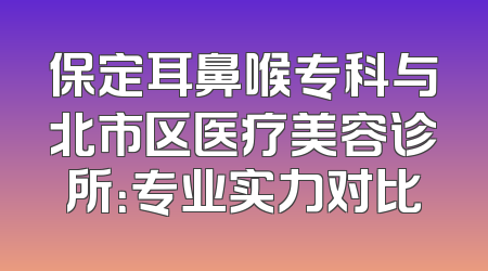 保定耳鼻喉专科与北市区医疗美容诊所：专业实力对比