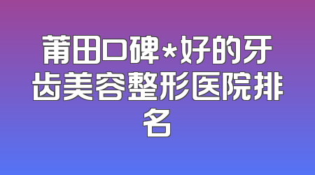 莆田口碑*好的牙齿美容整形医院排名