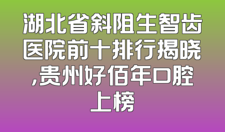 湖北省斜阻生智齿医院前十排行揭晓，贵州好佰年口腔上榜