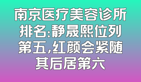 南京医疗美容诊所排名：静晟熙位列第五，红颜会紧随其后居第六
