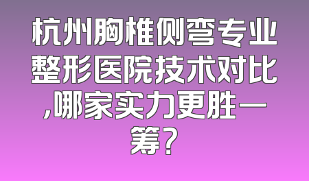 杭州胸椎侧弯专业整形医院技术对比，哪家实力更胜一筹？