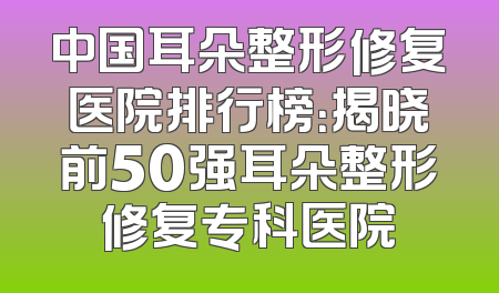 中国耳朵整形修复医院排行榜：揭晓前50强耳朵整形修复专科医院