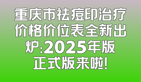 重庆市祛痘印治疗价格价位表全新出炉：2025年版正式版来啦！