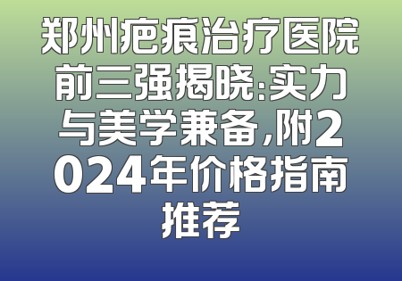 郑州疤痕治疗医院前三强揭晓：实力与美学兼备，附2024年价格指南推荐