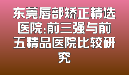 东莞唇部矫正精选医院：前三强与前五精品医院比较研究