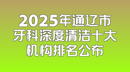2025年通辽市牙科深度清洁十大机构排名公布