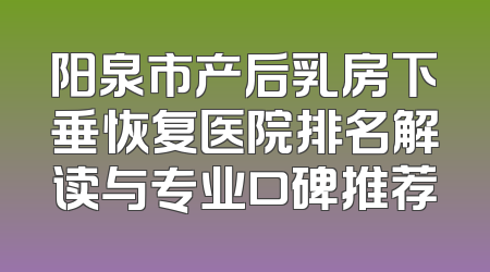 阳泉市产后乳房下垂恢复医院排名解读与专业口碑推荐