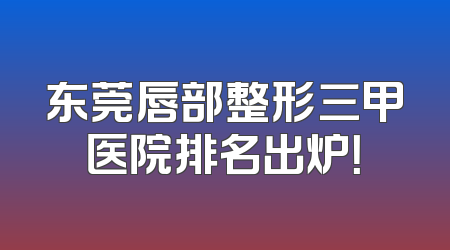 东莞唇部整形三甲医院排名出炉！