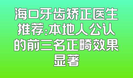 海口牙齿矫正医生推荐：本地人公认的前三名正畸效果显著