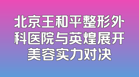 北京王和平整形外科医院与英煌展开美容实力对决