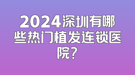2024深圳有哪些热门植发连锁医院？