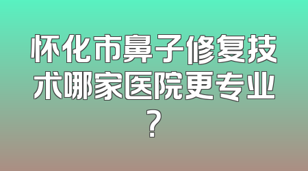 怀化市鼻子修复技术哪家医院更专业？