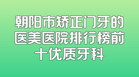 朝阳市矫正门牙的医美医院排行榜前十优质牙科