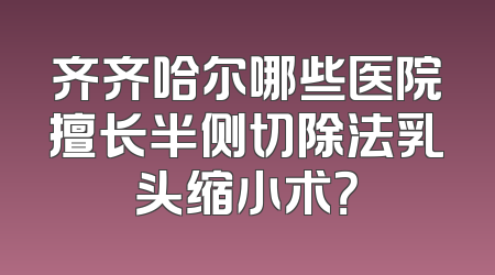 齐齐哈尔哪些医院擅长半侧切除法乳头缩小术？