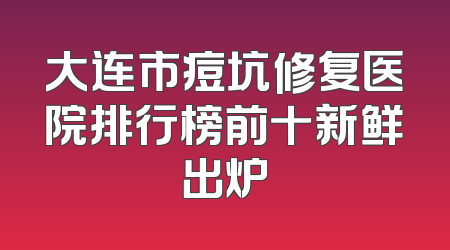大连市痘坑修复医院排行榜前十新鲜出炉