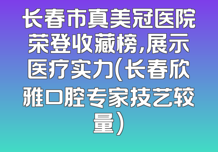 长春市真美冠医院荣登收藏榜，展示医疗实力（长春欣雅口腔专家技艺较量）