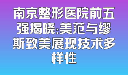南京整形医院前五强揭晓：美范与缪斯致美展现技术多样性