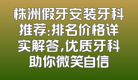 株洲假牙安装牙科推荐：排名价格详实解答，优质牙科助你微笑自信