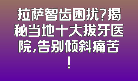 拉萨智齿困扰？揭秘当地十大拔牙医院，告别倾斜痛苦！