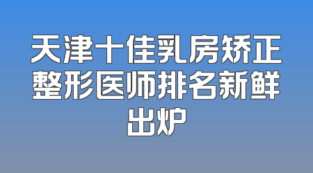 天津十佳乳房矫正整形医师排名新鲜出炉
