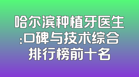 哈尔滨种植牙医生：口碑与技术综合排行榜前十名