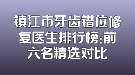 镇江市牙齿错位修复医生排行榜：前六名精选对比