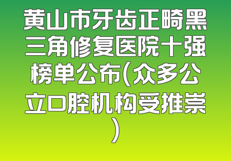 黄山市牙齿正畸黑三角修复医院十强榜单公布（众多公立口腔机构受推崇）