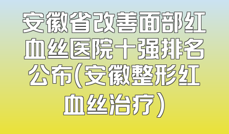 安徽省改善面部红血丝医院十强排名公布（安徽整形红血丝治疗）