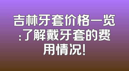 吉林牙套价格一览：了解戴牙套的费用情况！